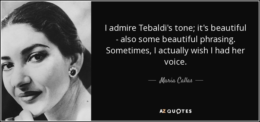 I admire Tebaldi's tone; it's beautiful - also some beautiful phrasing. Sometimes, I actually wish I had her voice. - Maria Callas