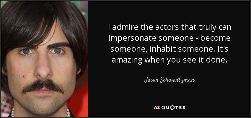 I admire the actors that truly can impersonate someone - become someone, inhabit someone. It's amazing when you see it done. - Jason Schwartzman