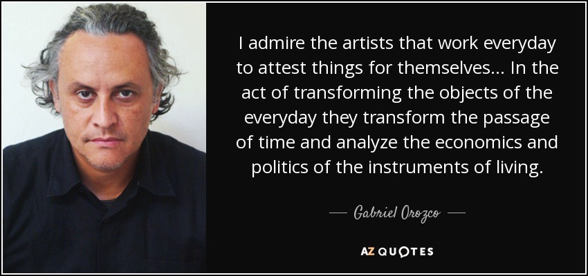 I admire the artists that work everyday to attest things for themselves... In the act of transforming the objects of the everyday they transform the passage of time and analyze the economics and politics of the instruments of living. - Gabriel Orozco