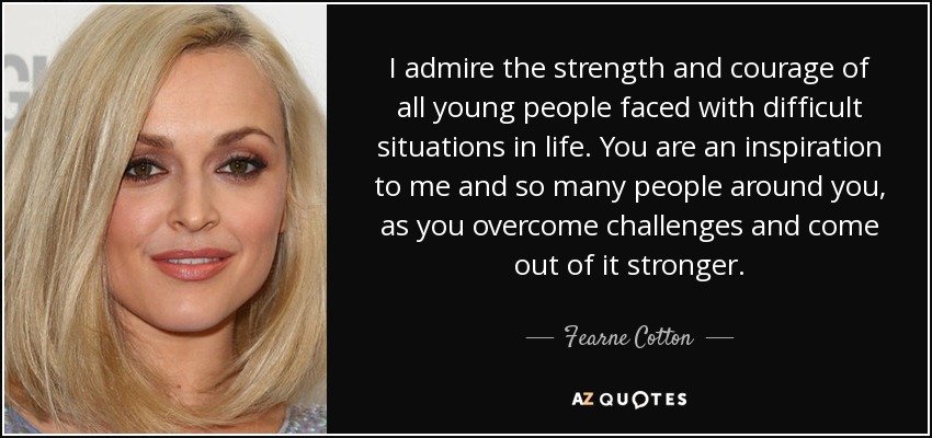 I admire the strength and courage of all young people faced with difficult situations in life. You are an inspiration to me and so many people around you, as you overcome challenges and come out of it stronger. - Fearne Cotton