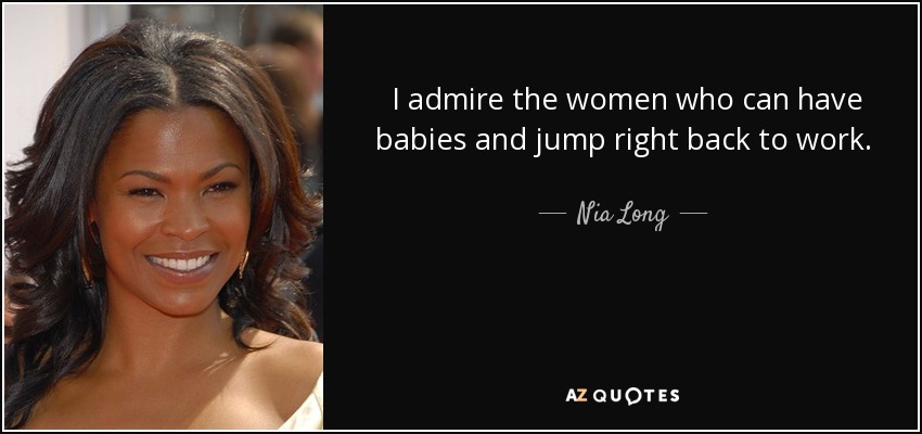 I admire the women who can have babies and jump right back to work. As a nursing mother, I couldn’t sit there and just pump all day. I needed to be close to my baby. - Nia Long