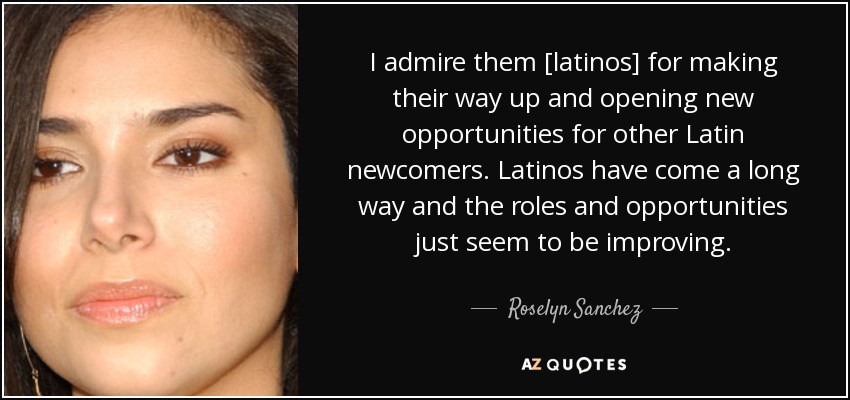 I admire them [latinos] for making their way up and opening new opportunities for other Latin newcomers. Latinos have come a long way and the roles and opportunities just seem to be improving. - Roselyn Sanchez