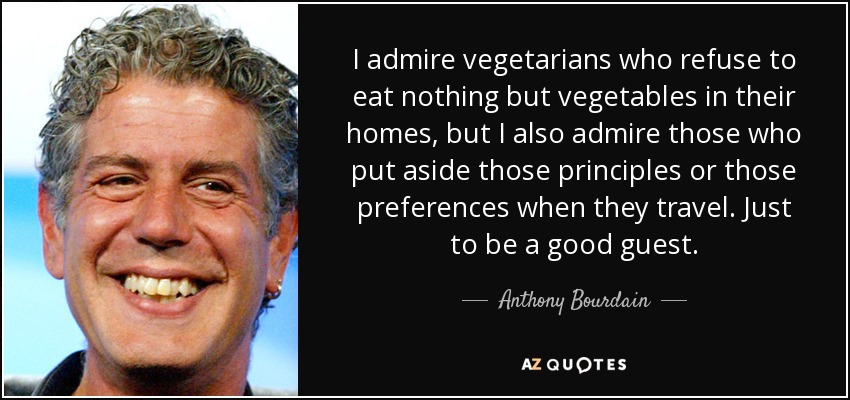 I admire vegetarians who refuse to eat nothing but vegetables in their homes, but I also admire those who put aside those principles or those preferences when they travel. Just to be a good guest. - Anthony Bourdain