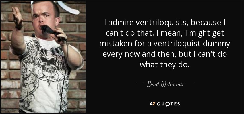 I admire ventriloquists, because I can't do that. I mean, I might get mistaken for a ventriloquist dummy every now and then, but I can't do what they do. - Brad Williams