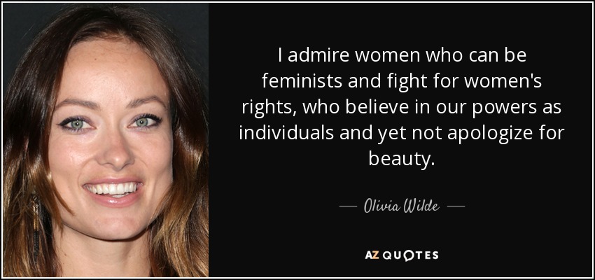 I admire women who can be feminists and fight for women's rights, who believe in our powers as individuals and yet not apologize for beauty. - Olivia Wilde