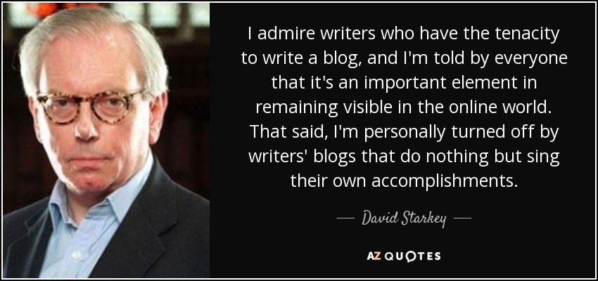 I admire writers who have the tenacity to write a blog, and I'm told by everyone that it's an important element in remaining visible in the online world. That said, I'm personally turned off by writers' blogs that do nothing but sing their own accomplishments. - David Starkey