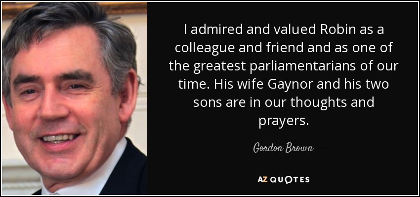I admired and valued Robin as a colleague and friend and as one of the greatest parliamentarians of our time. His wife Gaynor and his two sons are in our thoughts and prayers. - Gordon Brown
