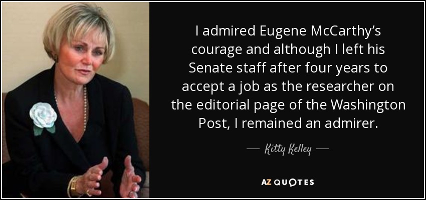 I admired Eugene McCarthy’s courage and although I left his Senate staff after four years to accept a job as the researcher on the editorial page of the Washington Post, I remained an admirer. - Kitty Kelley