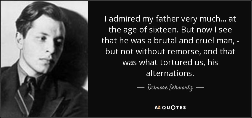 I admired my father very much... at the age of sixteen. But now I see that he was a brutal and cruel man, - but not without remorse, and that was what tortured us, his alternations. - Delmore Schwartz