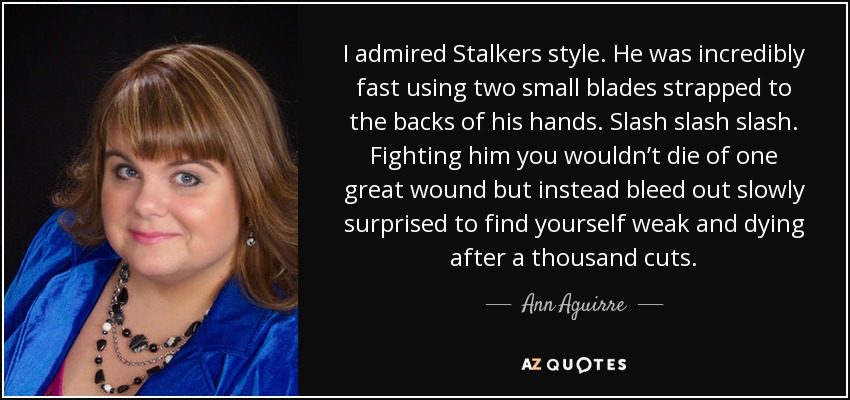 I admired Stalkers style. He was incredibly fast using two small blades strapped to the backs of his hands. Slash slash slash. Fighting him you wouldn’t die of one great wound but instead bleed out slowly surprised to find yourself weak and dying after a thousand cuts. - Ann Aguirre