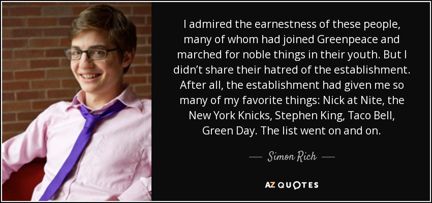 I admired the earnestness of these people, many of whom had joined Greenpeace and marched for noble things in their youth. But I didn’t share their hatred of the establishment. After all, the establishment had given me so many of my favorite things: Nick at Nite, the New York Knicks, Stephen King, Taco Bell, Green Day. The list went on and on. - Simon Rich