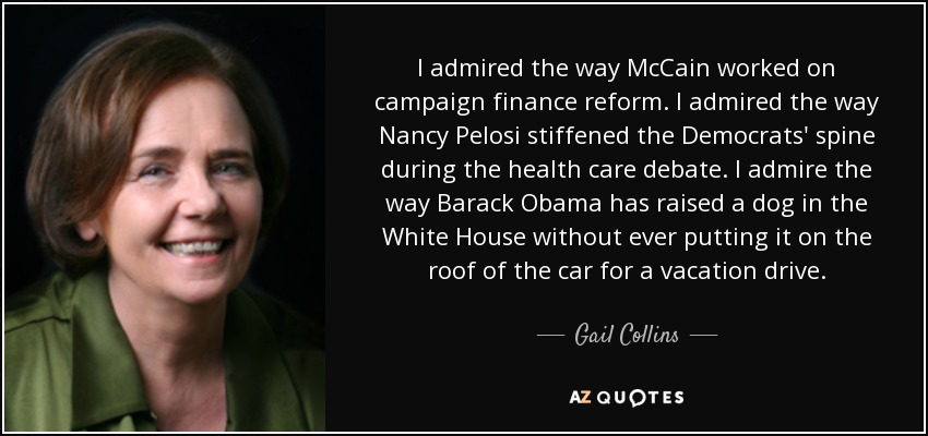 I admired the way McCain worked on campaign finance reform. I admired the way Nancy Pelosi stiffened the Democrats' spine during the health care debate. I admire the way Barack Obama has raised a dog in the White House without ever putting it on the roof of the car for a vacation drive. - Gail Collins