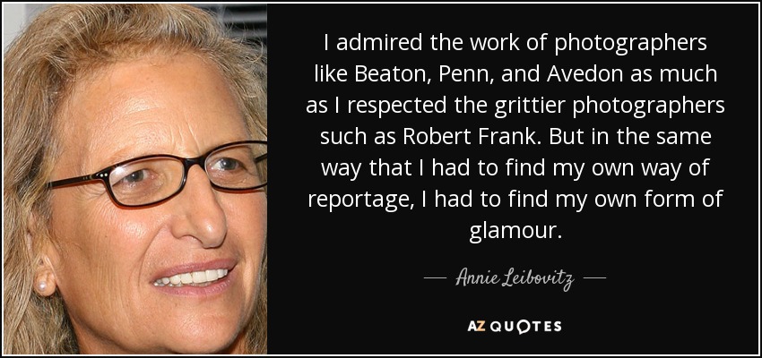 I admired the work of photographers like Beaton, Penn, and Avedon as much as I respected the grittier photographers such as Robert Frank. But in the same way that I had to find my own way of reportage, I had to find my own form of glamour. - Annie Leibovitz