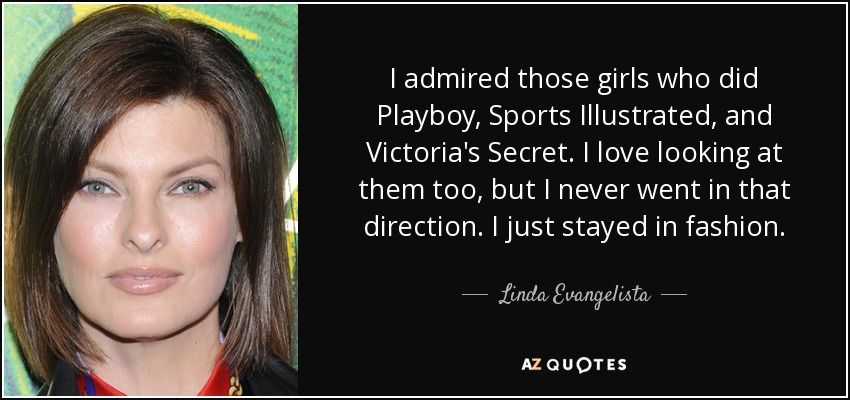 I admired those girls who did Playboy, Sports Illustrated, and Victoria's Secret. I love looking at them too, but I never went in that direction. I just stayed in fashion. - Linda Evangelista