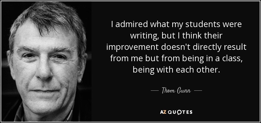 I admired what my students were writing, but I think their improvement doesn't directly result from me but from being in a class, being with each other. - Thom Gunn