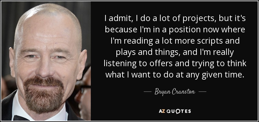 I admit, I do a lot of projects, but it's because I'm in a position now where I'm reading a lot more scripts and plays and things, and I'm really listening to offers and trying to think what I want to do at any given time. - Bryan Cranston