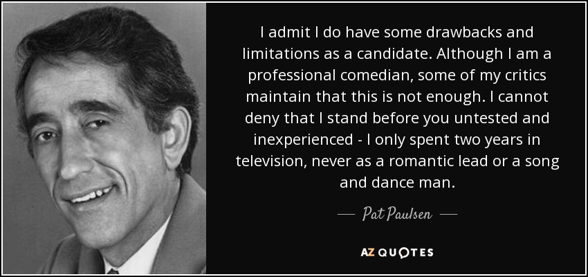 I admit I do have some drawbacks and limitations as a candidate. Although I am a professional comedian, some of my critics maintain that this is not enough. I cannot deny that I stand before you untested and inexperienced - I only spent two years in television, never as a romantic lead or a song and dance man. - Pat Paulsen