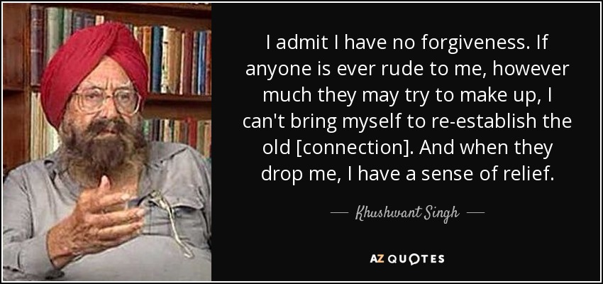 I admit I have no forgiveness. If anyone is ever rude to me, however much they may try to make up, I can't bring myself to re-establish the old [connection]. And when they drop me, I have a sense of relief. - Khushwant Singh
