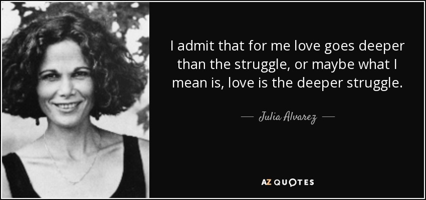 I admit that for me love goes deeper than the struggle, or maybe what I mean is, love is the deeper struggle. - Julia Alvarez