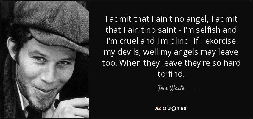 I admit that I ain't no angel, I admit that I ain't no saint - I'm selfish and I'm cruel and I'm blind. If I exorcise my devils, well my angels may leave too. When they leave they're so hard to find. - Tom Waits