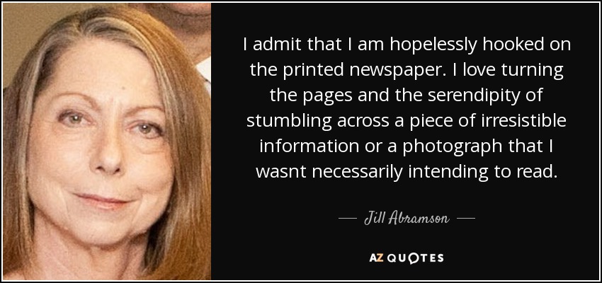 I admit that I am hopelessly hooked on the printed newspaper. I love turning the pages and the serendipity of stumbling across a piece of irresistible information or a photograph that I wasnt necessarily intending to read. - Jill Abramson