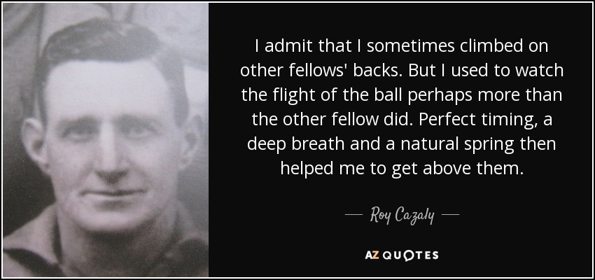 I admit that I sometimes climbed on other fellows' backs. But I used to watch the flight of the ball perhaps more than the other fellow did. Perfect timing, a deep breath and a natural spring then helped me to get above them. - Roy Cazaly