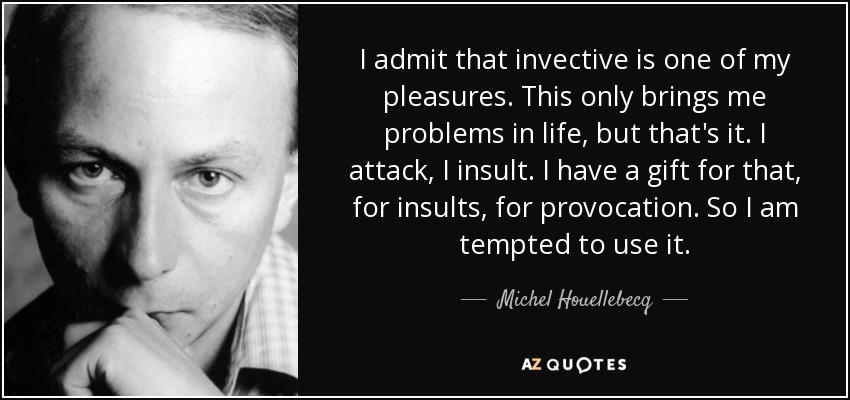 I admit that invective is one of my pleasures. This only brings me problems in life, but that's it. I attack, I insult. I have a gift for that, for insults, for provocation. So I am tempted to use it. - Michel Houellebecq