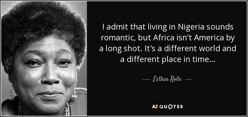 I admit that living in Nigeria sounds romantic, but Africa isn't America by a long shot. It's a different world and a different place in time... - Esther Rolle