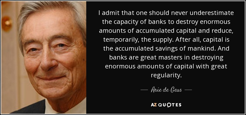 I admit that one should never underestimate the capacity of banks to destroy enormous amounts of accumulated capital and reduce, temporarily, the supply. After all, capital is the accumulated savings of mankind. And banks are great masters in destroying enormous amounts of capital with great regularity. - Arie de Geus