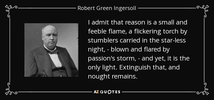 I admit that reason is a small and feeble flame, a flickering torch by stumblers carried in the star-less night, - blown and flared by passion's storm, - and yet, it is the only light. Extinguish that, and nought remains. - Robert Green Ingersoll