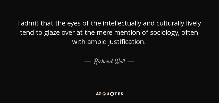 I admit that the eyes of the intellectually and culturally lively tend to glaze over at the mere mention of sociology, often with ample justification. - Richard Wall