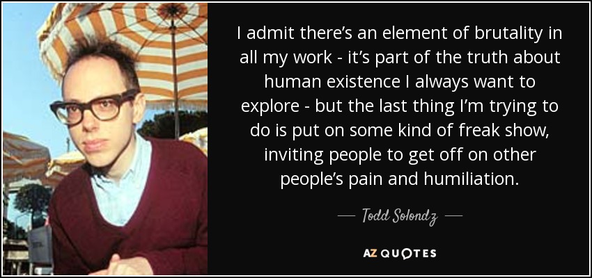 I admit there’s an element of brutality in all my work - it’s part of the truth about human existence I always want to explore - but the last thing I’m trying to do is put on some kind of freak show, inviting people to get off on other people’s pain and humiliation. - Todd Solondz