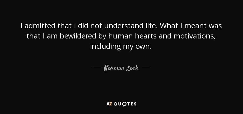 I admitted that I did not understand life. What I meant was that I am bewildered by human hearts and motivations, including my own. - Norman Lock