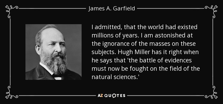 I admitted, that the world had existed millions of years. I am astonished at the ignorance of the masses on these subjects. Hugh Miller has it right when he says that 'the battle of evidences must now be fought on the field of the natural sciences.' - James A. Garfield
