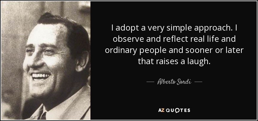 I adopt a very simple approach. I observe and reflect real life and ordinary people and sooner or later that raises a laugh. - Alberto Sordi