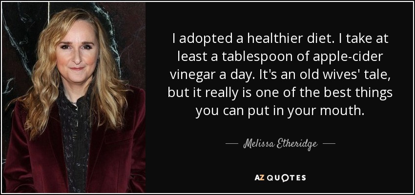 I adopted a healthier diet. I take at least a tablespoon of apple-cider vinegar a day. It's an old wives' tale, but it really is one of the best things you can put in your mouth. - Melissa Etheridge