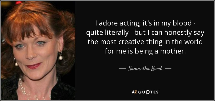 I adore acting; it's in my blood - quite literally - but I can honestly say the most creative thing in the world for me is being a mother. - Samantha Bond