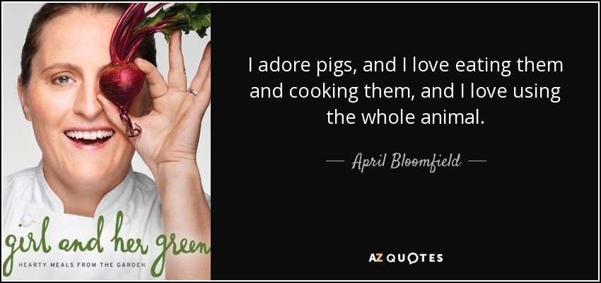 I adore pigs, and I love eating them and cooking them, and I love using the whole animal. - April Bloomfield