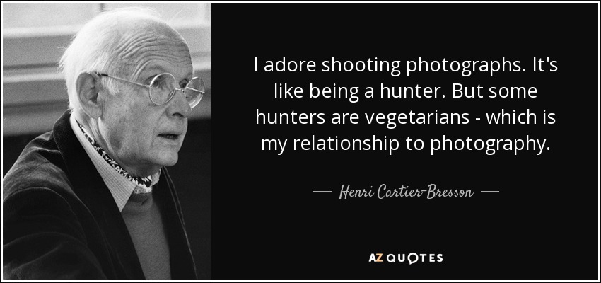 I adore shooting photographs. It's like being a hunter. But some hunters are vegetarians - which is my relationship to photography. - Henri Cartier-Bresson
