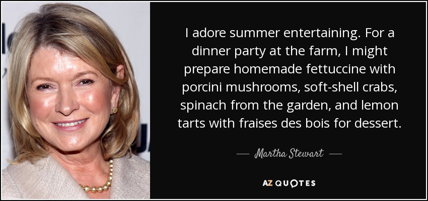 I adore summer entertaining. For a dinner party at the farm, I might prepare homemade fettuccine with porcini mushrooms, soft-shell crabs, spinach from the garden, and lemon tarts with fraises des bois for dessert. - Martha Stewart