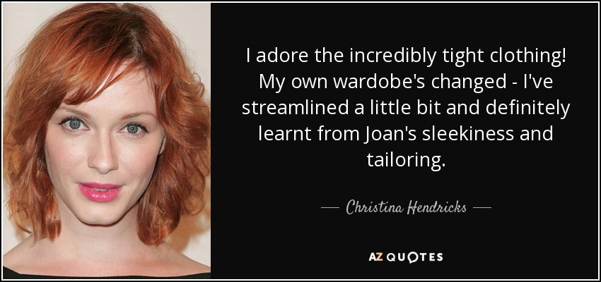 I adore the incredibly tight clothing! My own wardobe's changed - I've streamlined a little bit and definitely learnt from Joan's sleekiness and tailoring. - Christina Hendricks
