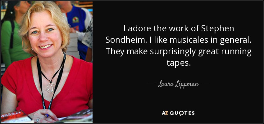 I adore the work of Stephen Sondheim. I like musicales in general. They make surprisingly great running tapes. - Laura Lippman