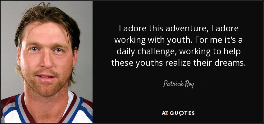 I adore this adventure, I adore working with youth. For me it's a daily challenge, working to help these youths realize their dreams. - Patrick Roy