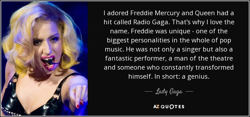 I adored Freddie Mercury and Queen had a hit called Radio Gaga. That's why I love the name. Freddie was unique - one of the biggest personalities in the whole of pop music. He was not only a singer but also a fantastic performer, a man of the theatre and someone who constantly transformed himself. In short: a genius. - Lady Gaga