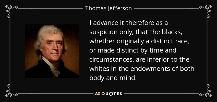 I advance it therefore as a suspicion only, that the blacks, whether originally a distinct race, or made distinct by time and circumstances, are inferior to the whites in the endowments of both body and mind. - Thomas Jefferson