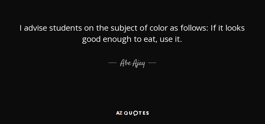 I advise students on the subject of color as follows: If it looks good enough to eat, use it. - Abe Ajay
