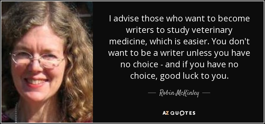 I advise those who want to become writers to study veterinary medicine, which is easier. You don't want to be a writer unless you have no choice - and if you have no choice, good luck to you. - Robin McKinley