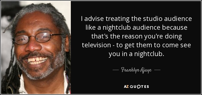 I advise treating the studio audience like a nightclub audience because that's the reason you're doing television - to get them to come see you in a nightclub. - Franklyn Ajaye