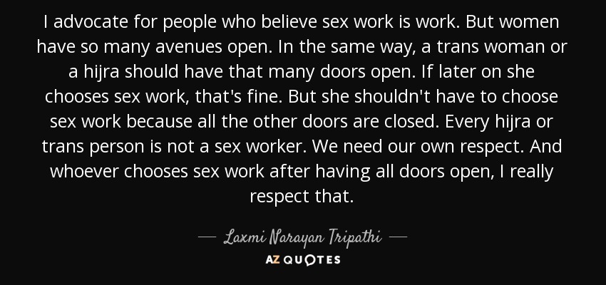 I advocate for people who believe sex work is work. But women have so many avenues open. In the same way, a trans woman or a hijra should have that many doors open. If later on she chooses sex work, that's fine. But she shouldn't have to choose sex work because all the other doors are closed. Every hijra or trans person is not a sex worker. We need our own respect. And whoever chooses sex work after having all doors open, I really respect that. - Laxmi Narayan Tripathi