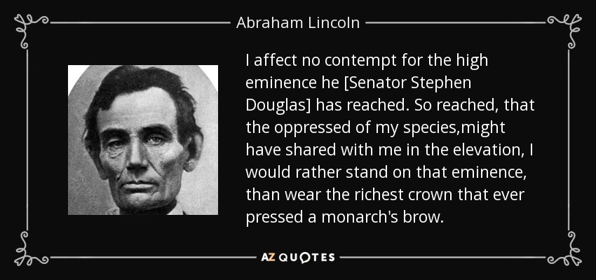 I affect no contempt for the high eminence he [Senator Stephen Douglas] has reached. So reached, that the oppressed of my species,might have shared with me in the elevation, I would rather stand on that eminence, than wear the richest crown that ever pressed a monarch's brow. - Abraham Lincoln